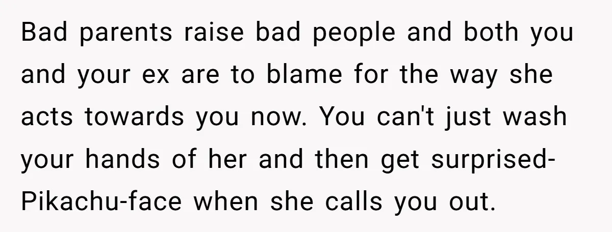 Bad parents raise bad people and both you and your ex are to blame for the way she acts towards you now. You can't just wash your hands of her...