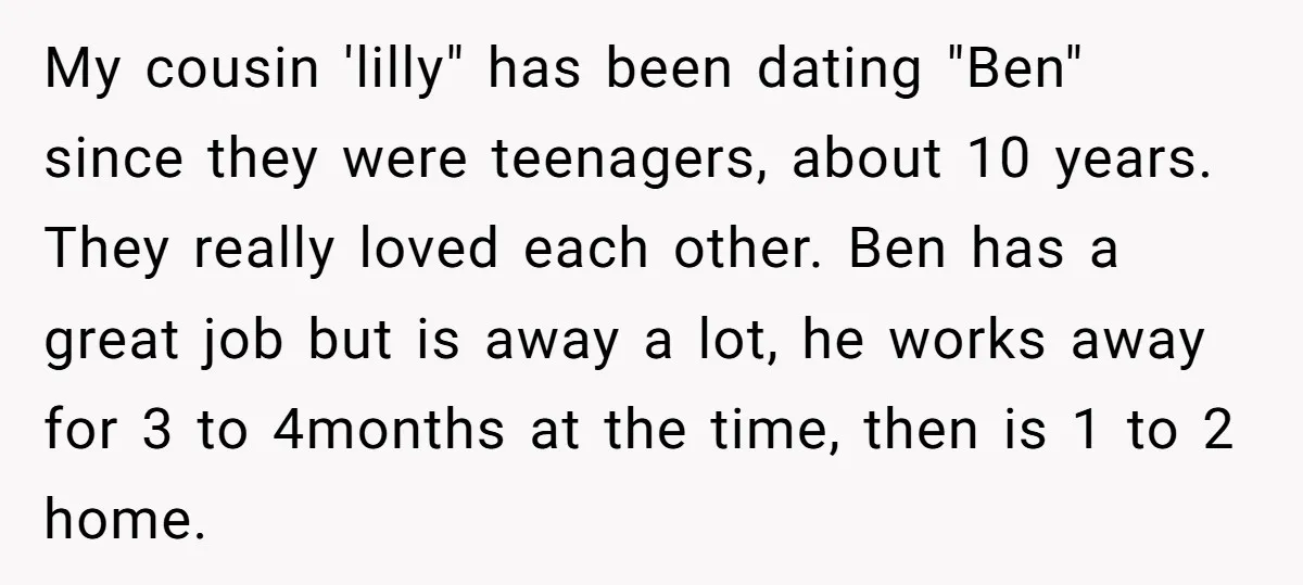 My cousin 'lilly" has been dating "Ben" since they were teenagers, about 10 years. They really loved each other. Ben has a great job but is away a lot, he...
