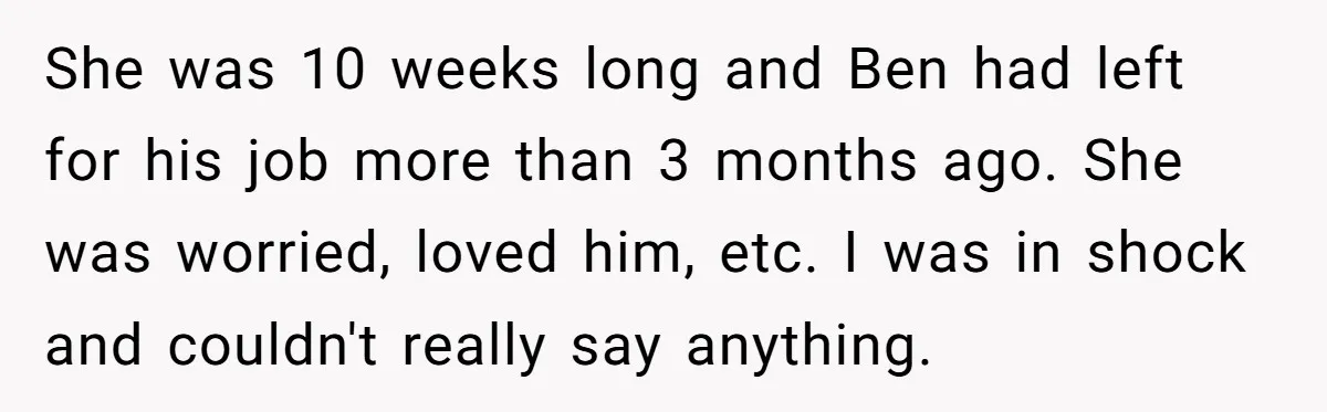 She was 10 weeks long and Ben had left for his job more than 3 months ago. She was worried, loved him, etc. I was in shock and couldn't really...
