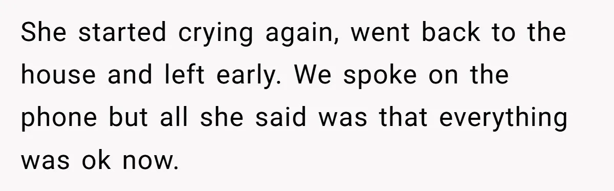 She started crying again, went back to the house and left early. We spoke on the phone but all she said was that everything was ok now.
