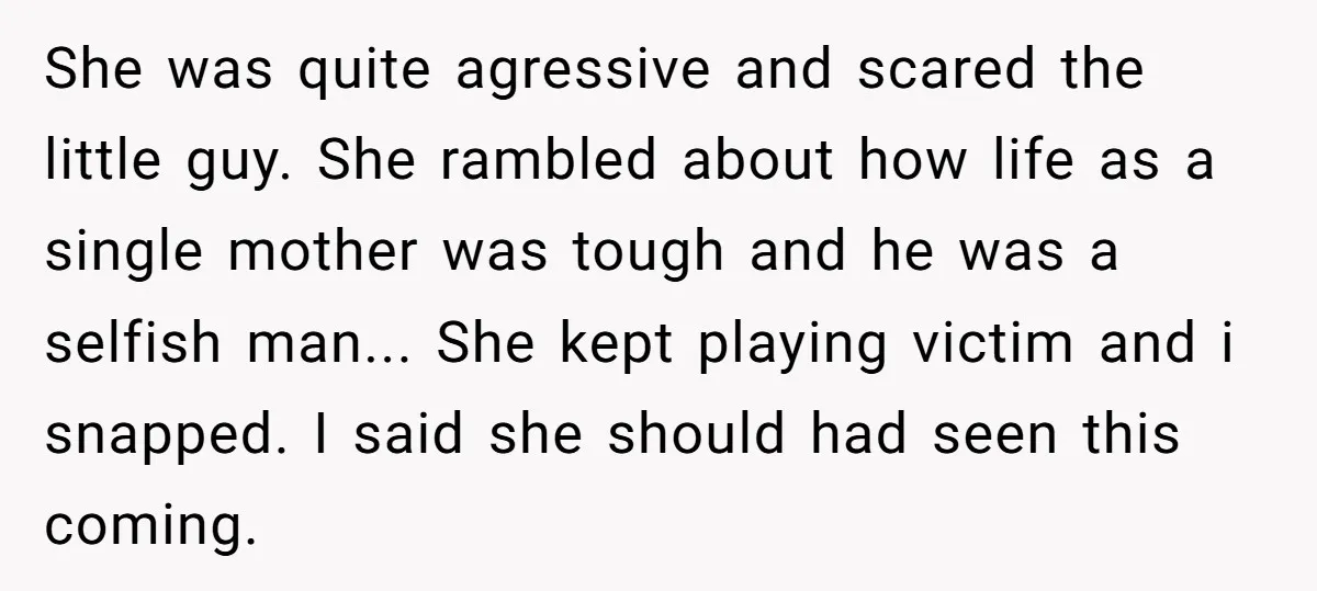 She was quite agressive and scared the little guy. She rambled about how life as a single mother was tough and he was a selfish man... She kept playing victim...