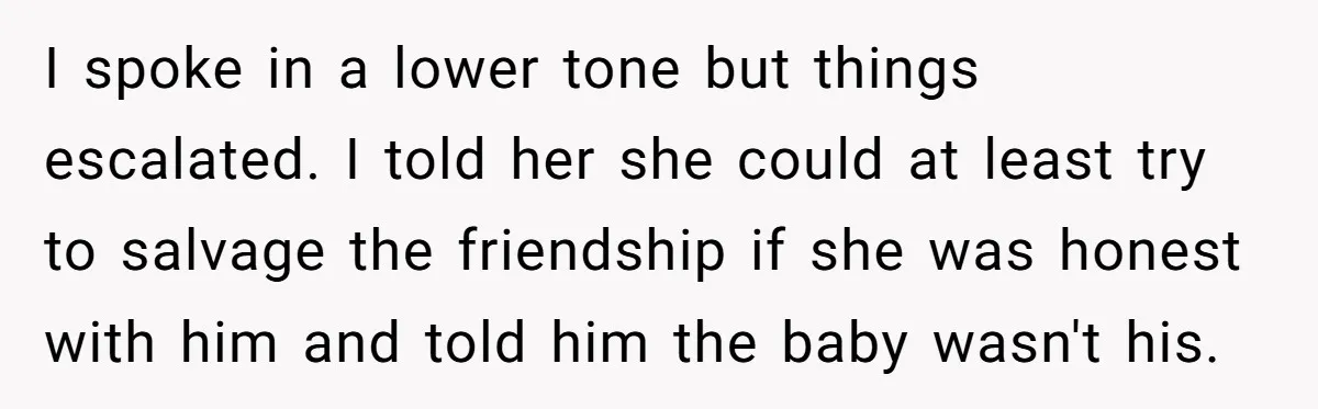 I spoke in a lower tone but things escalated. I told her she could at least try to salvage the friendship if she was honest with him and told him...