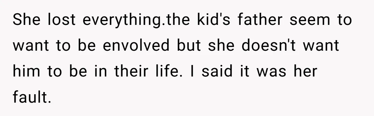 She lost everything.the kid's father seem to want to be envolved but she doesn't want him to be in their life. I said it was her fault.
