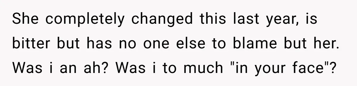 She completely changed this last year, is bitter but has no one else to blame but her. Was i an ah? Was i to much "in your face"?