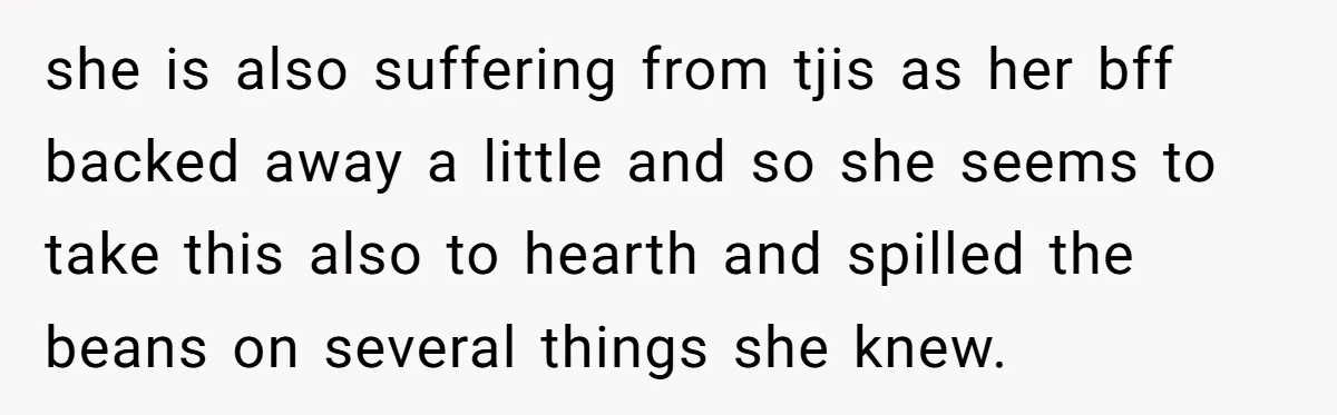 she is also suffering from tjis as her bff backed away a little and so she seems to take this also to hearth and spilled the beans on several things...