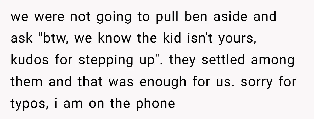 we were not going to pull ben aside and ask "btw, we know the kid isn't yours, kudos for stepping up". they settled among them and that was enough for...