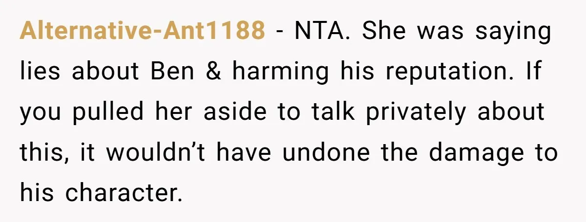 Alternative-Ant1188 − NTA. She was saying lies about Ben & harming his reputation. If you pulled her aside to talk privately about this, it wouldn’t have undone the damage to...