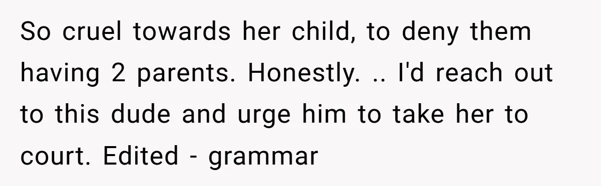 So cruel towards her child, to deny them having 2 parents. Honestly. .. I'd reach out to this dude and urge him to take her to court. Edited - grammar