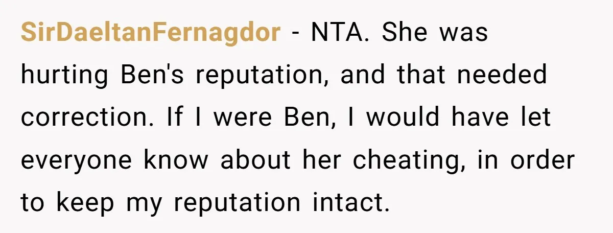 SirDaeltanFernagdor − NTA. She was hurting Ben's reputation, and that needed correction. If I were Ben, I would have let everyone know about her cheating, in order to keep my...