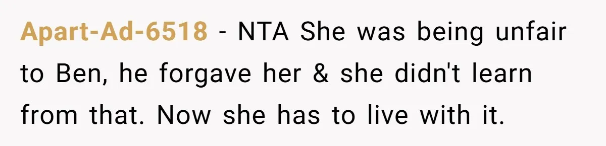 Apart-Ad-6518 − NTA She was being unfair to Ben, he forgave her & she didn't learn from that. Now she has to live with it.