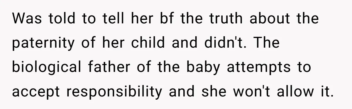 Was told to tell her bf the truth about the paternity of her child and didn't. The biological father of the baby attempts to accept responsibility and she won't allow...