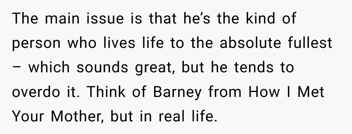 The main issue is that he’s the kind of person who lives life to the absolute fullest – which sounds great, but he tends to overdo it. Think of Barney...