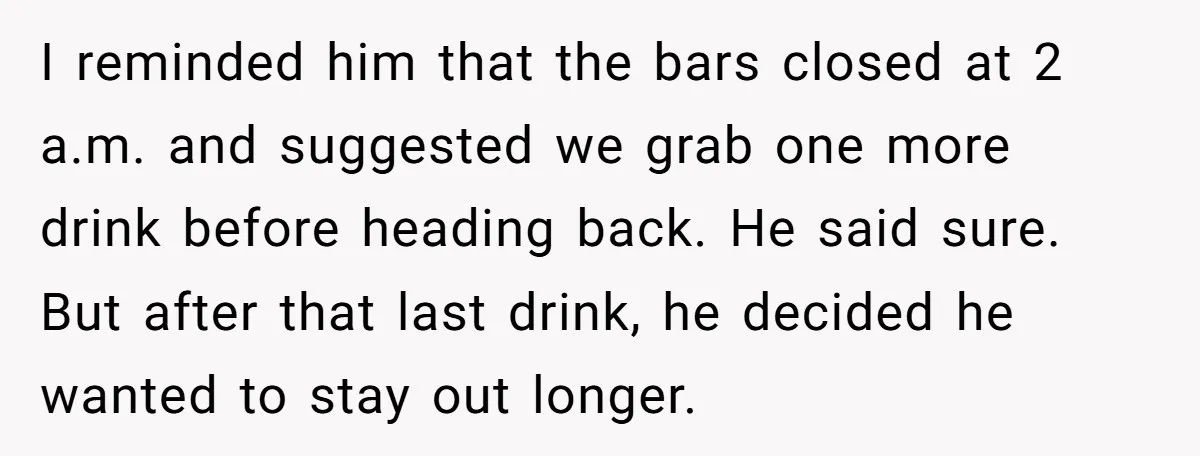 I reminded him that the bars closed at 2 a.m. and suggested we grab one more drink before heading back. He said sure. But after that last drink, he decided...