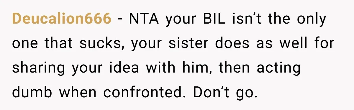 Deucalion666 − NTA your BIL isn’t the only one that sucks, your sister does as well for sharing your idea with him, then acting dumb when confronted. Don’t go.