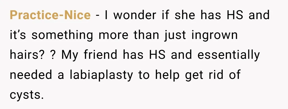 Practice-Nice − I wonder if she has HS and it’s something more than just ingrown hairs? ? My friend has HS and essentially needed a labiaplasty to help get rid...