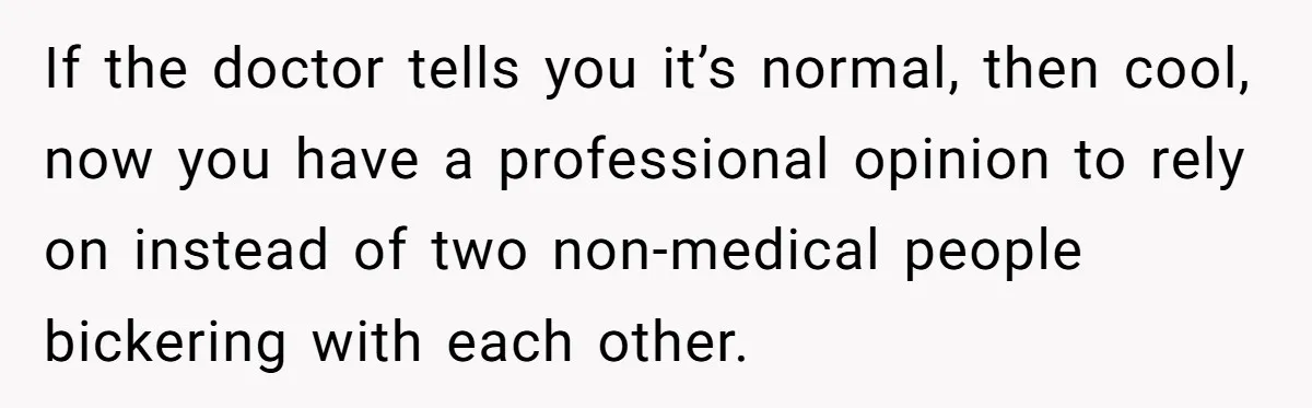 If the doctor tells you it’s normal, then cool, now you have a professional opinion to rely on instead of two non-medical people bickering with each other.