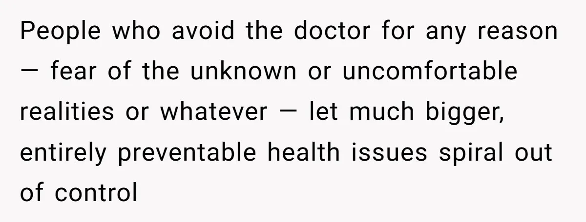 People who avoid the doctor for any reason — fear of the unknown or uncomfortable realities or whatever — let much bigger, entirely preventable health issues spiral out of control