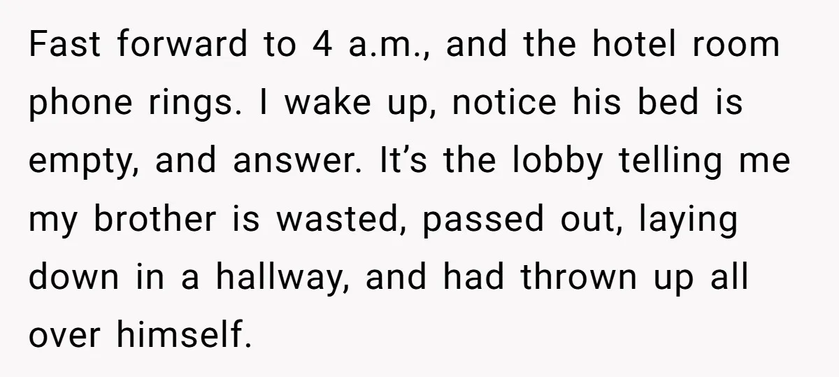 Fast forward to 4 a.m., and the hotel room phone rings. I wake up, notice his bed is empty, and answer. It’s the lobby telling me my brother is wasted,...