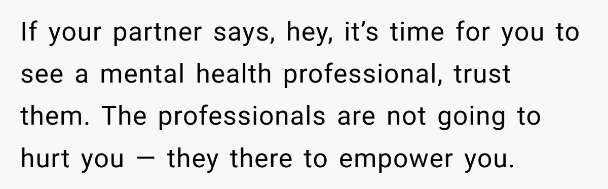 If your partner says, hey, it’s time for you to see a mental health professional, trust them. The professionals are not going to hurt you — they there to empower...