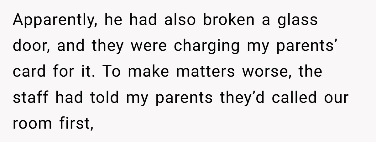 Apparently, he had also broken a glass door, and they were charging my parents’ card for it. To make matters worse, the staff had told my parents they’d called our...