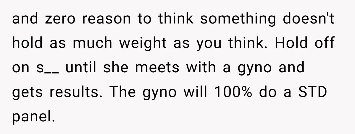 and zero reason to think something doesn't hold as much weight as you think. Hold off on s__ until she meets with a gyno and gets results. The gyno will...
