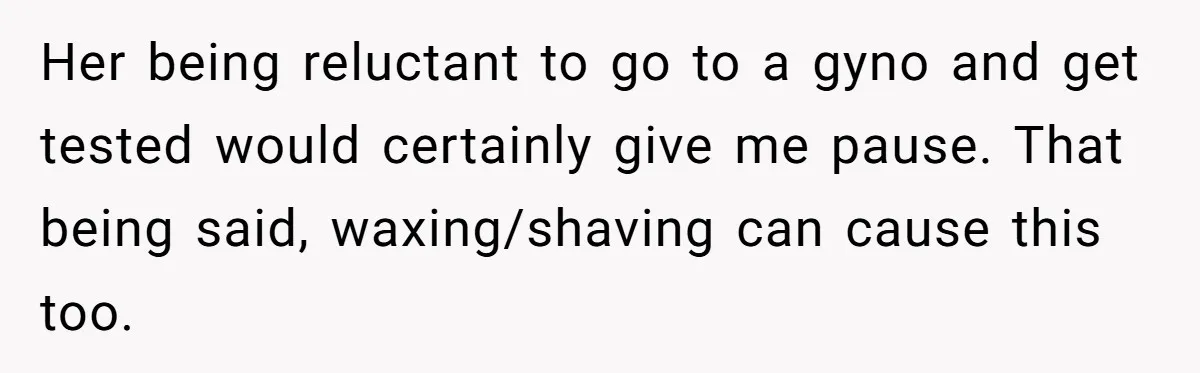 Her being reluctant to go to a gyno and get tested would certainly give me pause. That being said, waxing/shaving can cause this too.