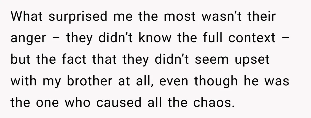 What surprised me the most wasn’t their anger – they didn’t know the full context – but the fact that they didn’t seem upset with my brother at all, even...