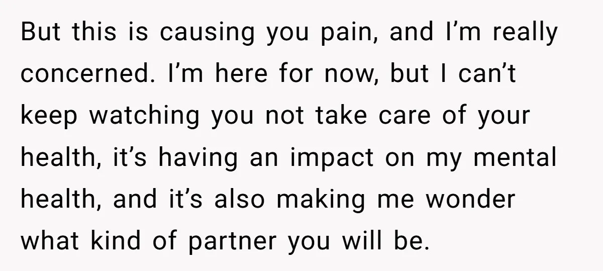 But this is causing you pain, and I’m really concerned. I’m here for now, but I can’t keep watching you not take care of your health, it’s having an impact...
