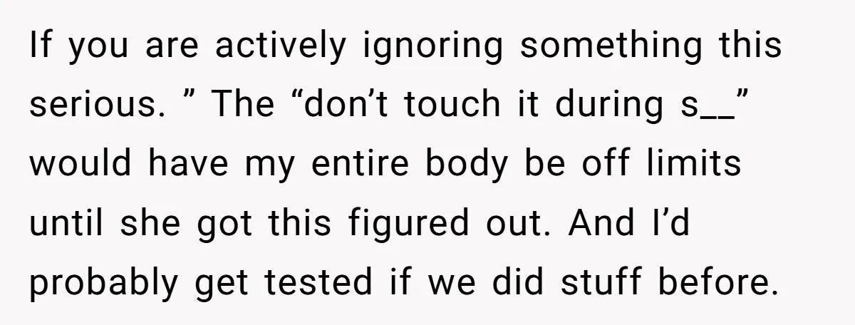 If you are actively ignoring something this serious. ” The “don’t touch it during s__” would have my entire body be off limits until she got this figured out. And...