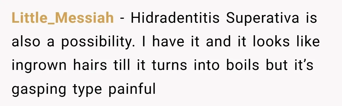 Little_Messiah − Hidradentitis Superativa is also a possibility. I have it and it looks like ingrown hairs till it turns into boils but it’s gasping type painful