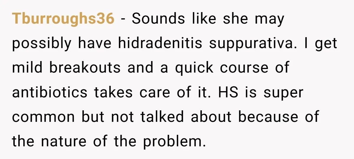 Tburroughs36 − Sounds like she may possibly have hidradenitis suppurativa. I get mild breakouts and a quick course of antibiotics takes care of it. HS is super common but not...