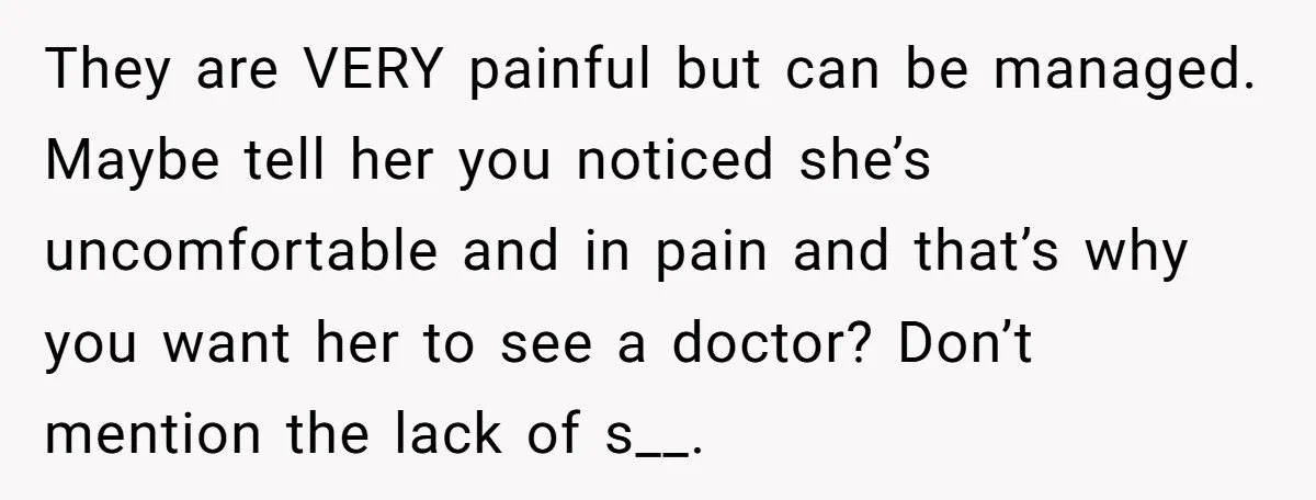 They are VERY painful but can be managed. Maybe tell her you noticed she’s uncomfortable and in pain and that’s why you want her to see a doctor? Don’t mention...