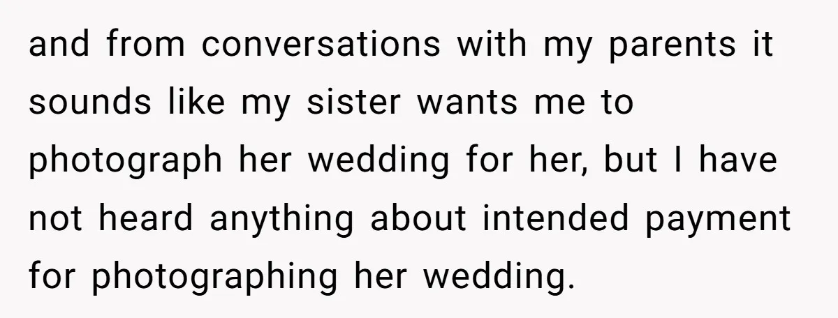 and from conversations with my parents it sounds like my sister wants me to photograph her wedding for her, but I have not heard anything about intended payment for photographing...