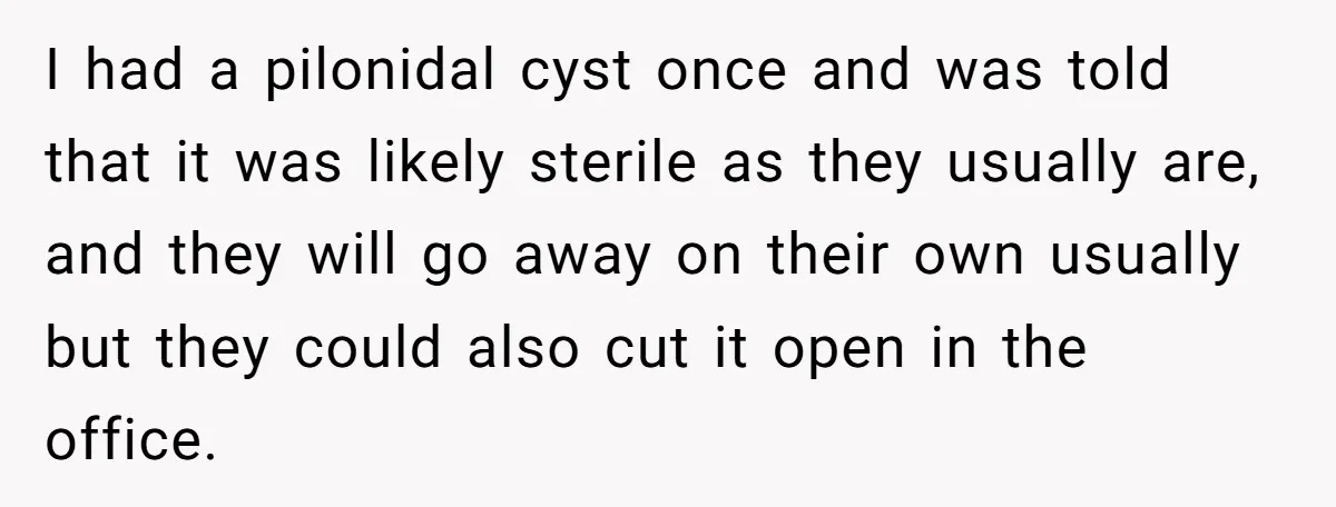 I had a pilonidal cyst once and was told that it was likely sterile as they usually are, and they will go away on their own usually but they could...