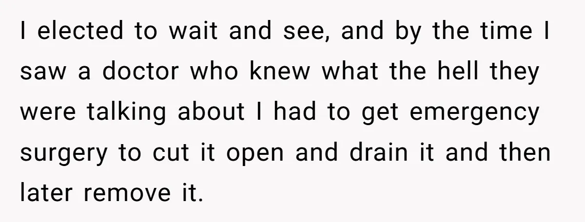 I elected to wait and see, and by the time I saw a doctor who knew what the hell they were talking about I had to get emergency surgery to...