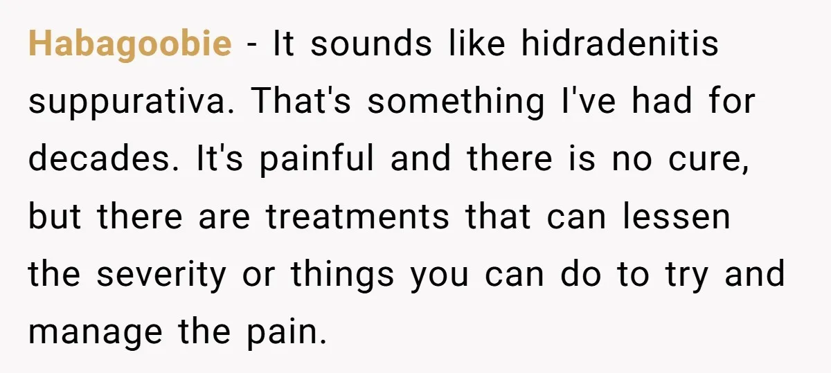 Habagoobie − It sounds like hidradenitis suppurativa. That's something I've had for decades. It's painful and there is no cure, but there are treatments that can lessen the severity or...