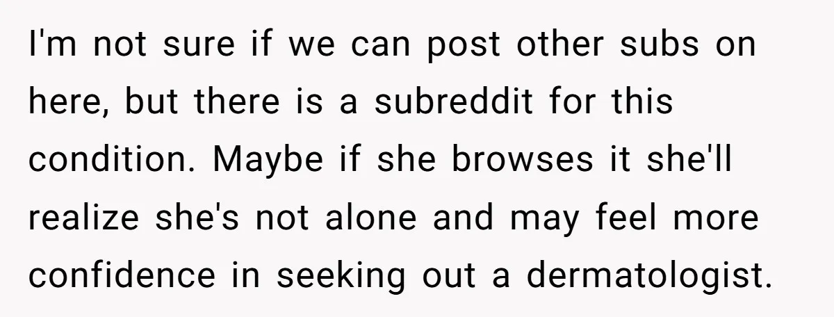 I'm not sure if we can post other subs on here, but there is a subreddit for this condition. Maybe if she browses it she'll realize she's not alone and...