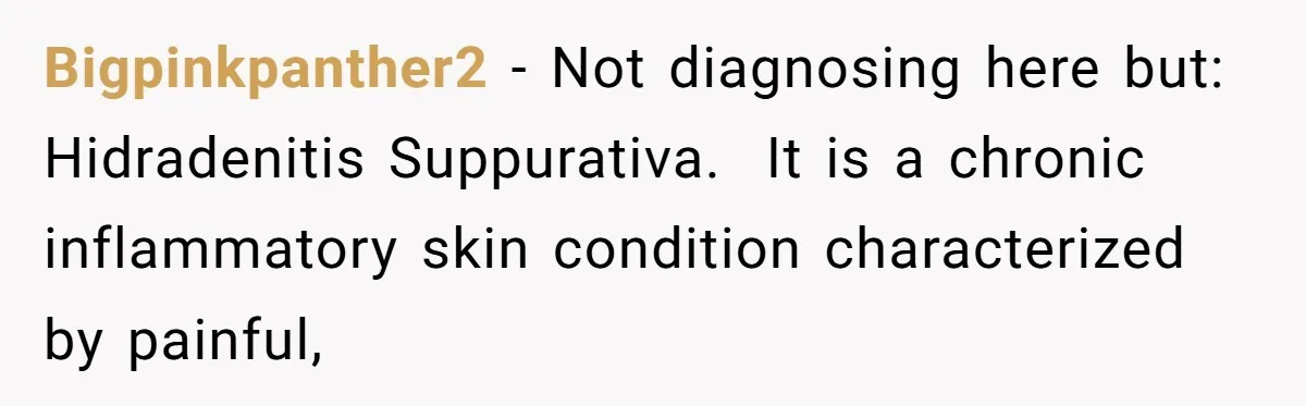 Bigpinkpanther2 − Not diagnosing here but: Hidradenitis Suppurativa.  It is a chronic inflammatory skin condition characterized by painful,
