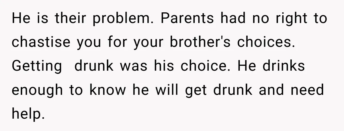 He is their problem. Parents had no right to chastise you for your brother's choices. Getting drunk was his choice. He drinks enough to know he will get drunk and...