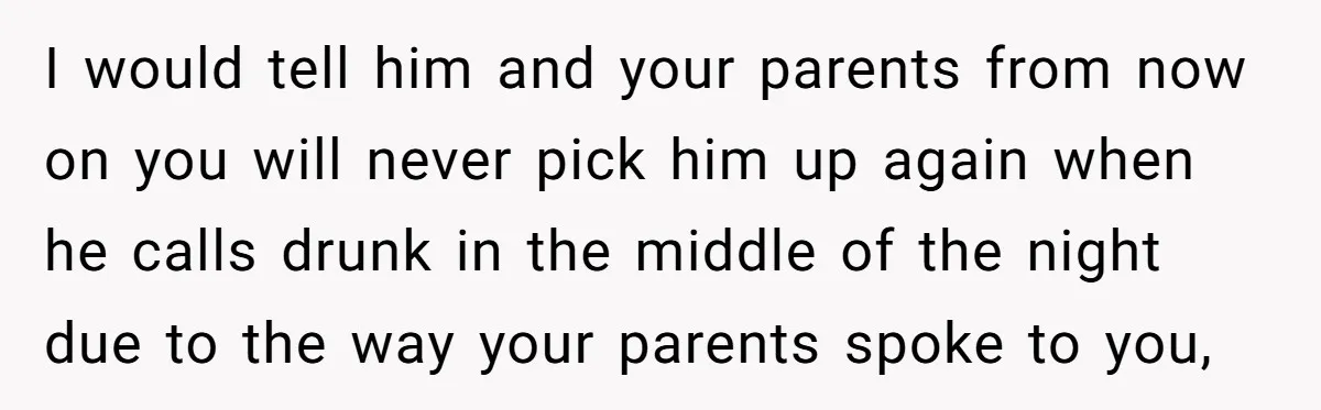 I would tell him and your parents from now on you will never pick him up again when he calls drunk in the middle of the night due to the...