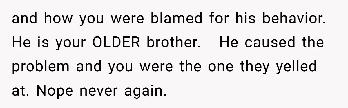 and how you were blamed for his behavior. He is your OLDER brother.   He caused the problem and you were the one they yelled at. Nope never again.