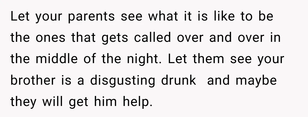 Let your parents see what it is like to be the ones that gets called over and over in the middle of the night. Let them see your brother is...
