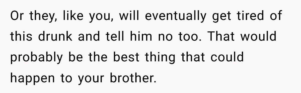 Or they, like you, will eventually get tired of this drunk and tell him no too. That would probably be the best thing that could happen to your brother.