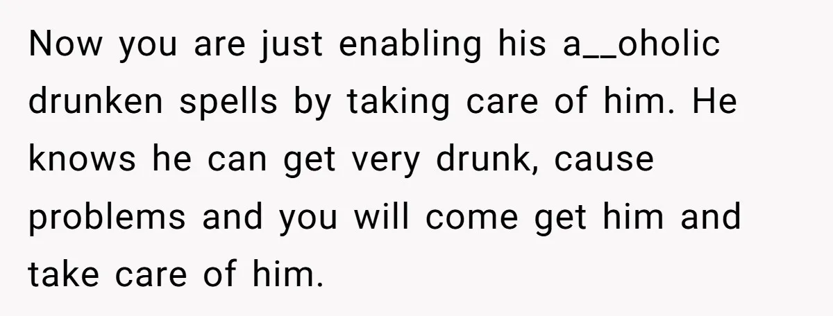 Now you are just enabling his a__oholic drunken spells by taking care of him. He knows he can get very drunk, cause problems and you will come get him and...