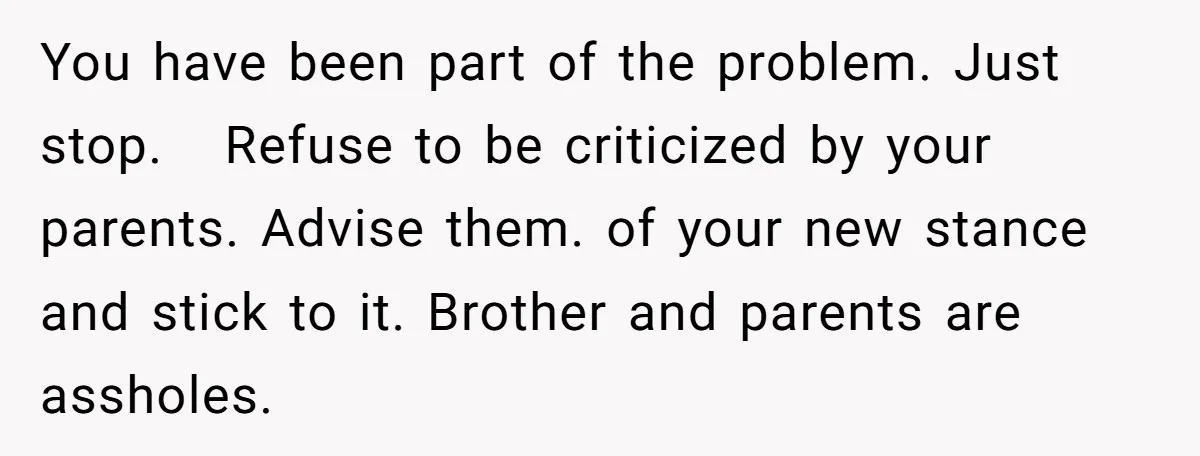 You have been part of the problem. Just stop. Refuse to be criticized by your parents. Advise them. of your new stance and stick to it. Brother and parents are...