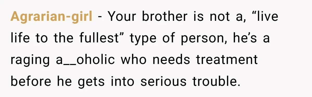 Agrarian-girl − Your brother is not a, “live life to the fullest” type of person, he’s a raging a__oholic who needs treatment before he gets into serious trouble.