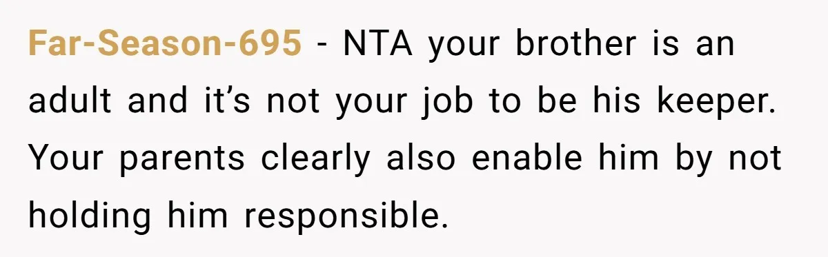 Far-Season-695 − NTA your brother is an adult and it’s not your job to be his keeper. Your parents clearly also enable him by not holding him responsible.