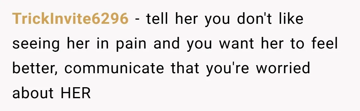 TrickInvite6296 − tell her you don't like seeing her in pain and you want her to feel better, communicate that you're worried about HER