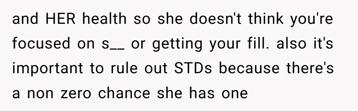 and HER health so she doesn't think you're focused on s__ or getting your fill. also it's important to rule out STDs because there's a non zero chance she has...