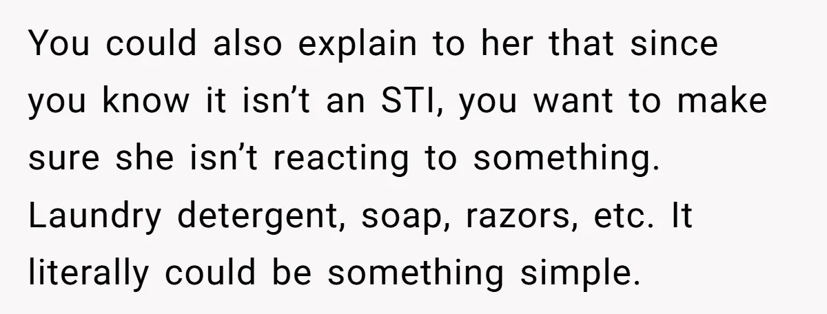 You could also explain to her that since you know it isn’t an STI, you want to make sure she isn’t reacting to something. Laundry detergent, soap, razors, etc. It...